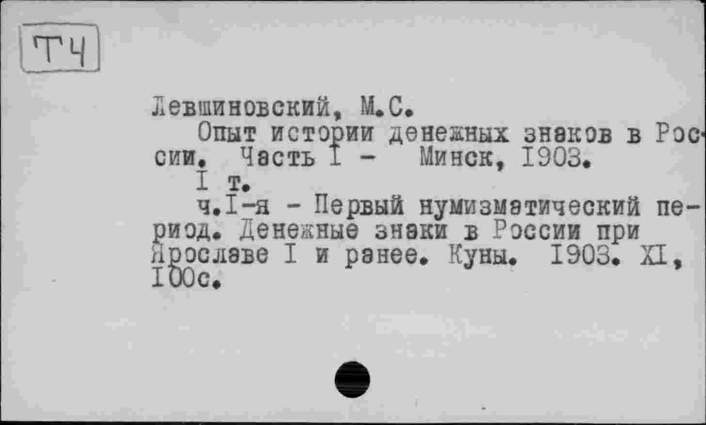 ﻿Л евши Н ОБСКИЙ, М.С.
Опыт истории денежных знаков в Рос1 сии. Часть 1 - Минск, 1903.
I т.
ч.1-я - Первый нумизматический период. Денежные знаки в России при нрославе I и ранее. Куны. 1903. XI,